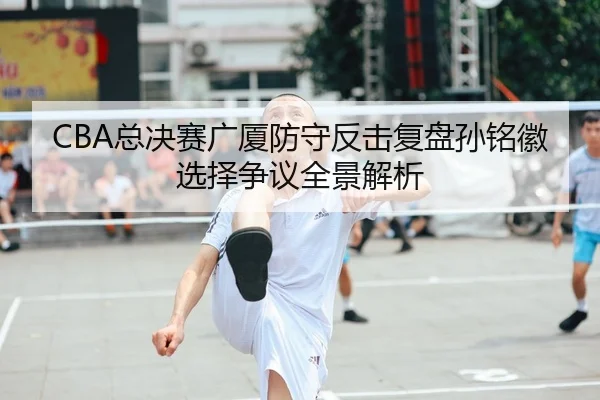 CBA总决赛广厦防守反击复盘孙铭徽选择争议全景解析