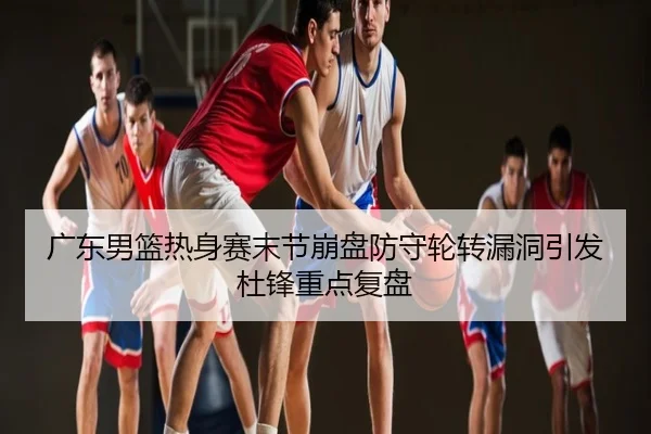 广东男篮热身赛末节崩盘防守轮转漏洞引发杜锋重点复盘