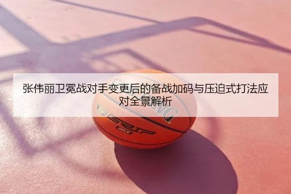 张伟丽卫冕战对手变更后的备战加码与压迫式打法应对全景解析