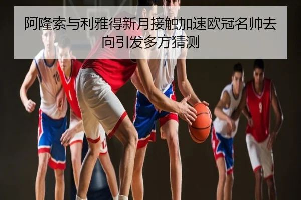 阿隆索与利雅得新月接触加速欧冠名帅去向引发多方猜测