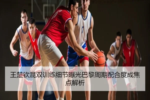 王楚钦混双训练细节曝光巴黎周期配合度成焦点解析