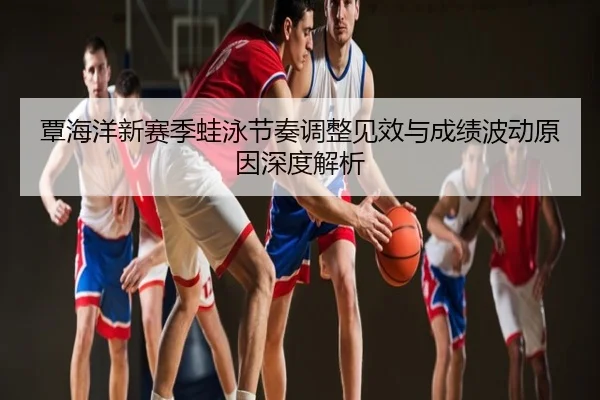 覃海洋新赛季蛙泳节奏调整见效与成绩波动原因深度解析